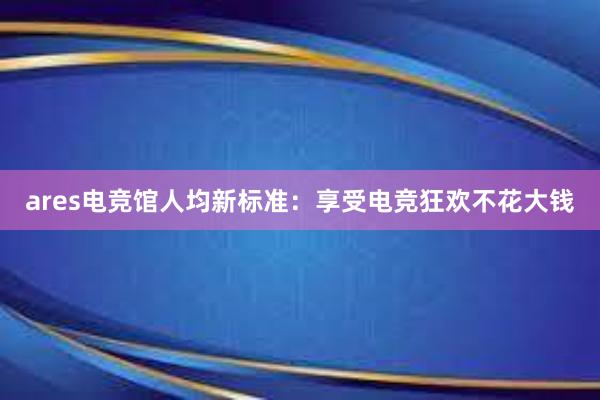 ares电竞馆人均新标准：享受电竞狂欢不花大钱