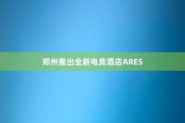 郑州推出全新电竞酒店ARES