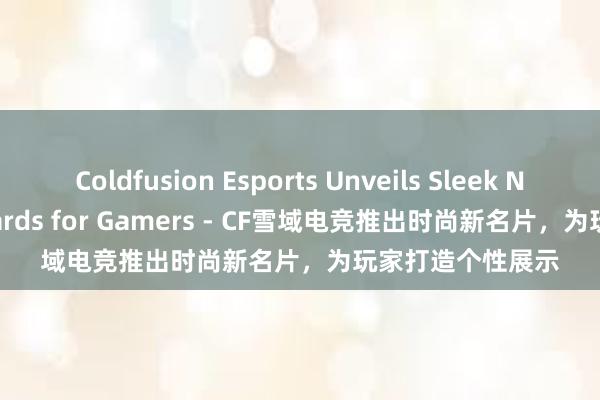 Coldfusion Esports Unveils Sleek New Business Cards for Gamers - CF雪域电竞推出时尚新名片，为玩家打造个性展示