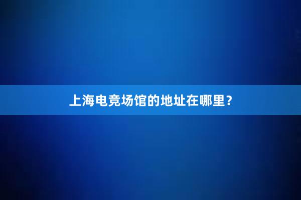 上海电竞场馆的地址在哪里？