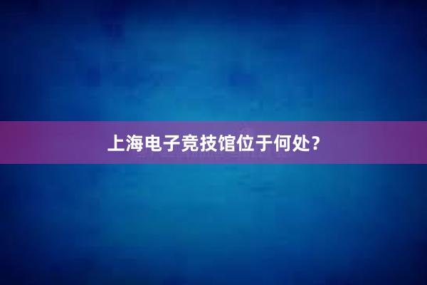 上海电子竞技馆位于何处？