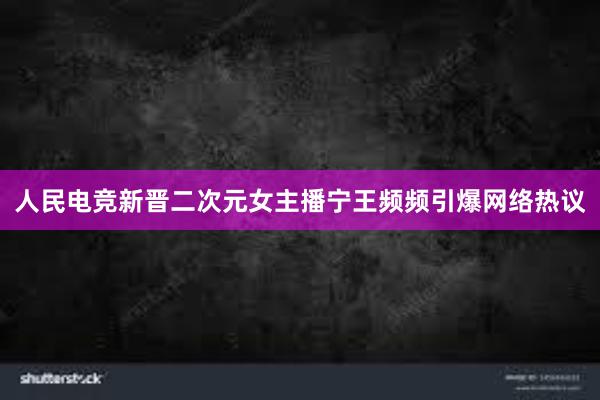 人民电竞新晋二次元女主播宁王频频引爆网络热议