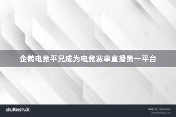 企鹅电竞平兄成为电竞赛事直播第一平台