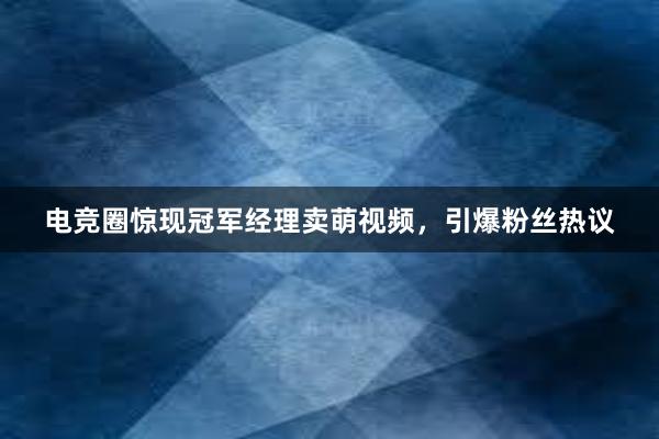 电竞圈惊现冠军经理卖萌视频，引爆粉丝热议