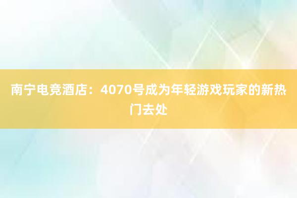 南宁电竞酒店：4070号成为年轻游戏玩家的新热门去处