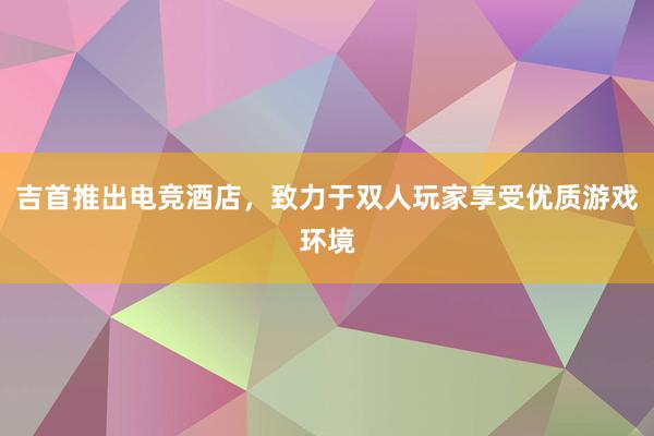 吉首推出电竞酒店，致力于双人玩家享受优质游戏环境