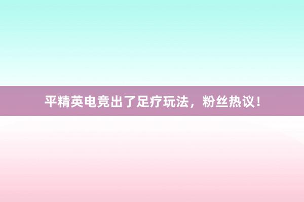 平精英电竞出了足疗玩法，粉丝热议！