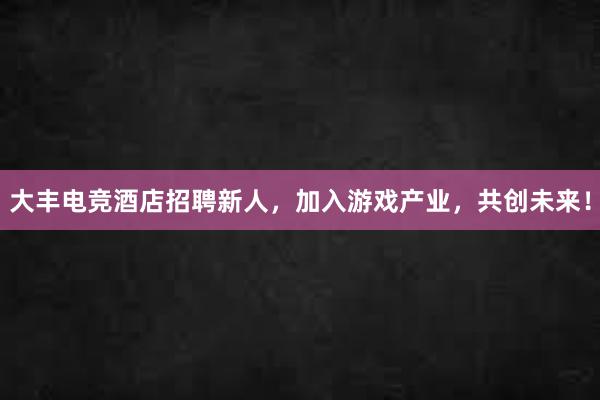 大丰电竞酒店招聘新人，加入游戏产业，共创未来！