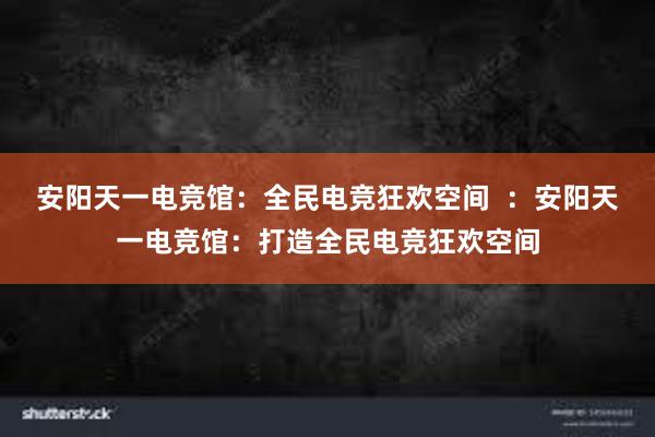 安阳天一电竞馆：全民电竞狂欢空间  ：安阳天一电竞馆：打造全民电竞狂欢空间