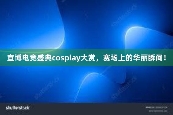 宜博电竞盛典cosplay大赏，赛场上的华丽瞬间！