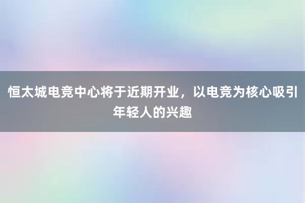 恒太城电竞中心将于近期开业，以电竞为核心吸引年轻人的兴趣