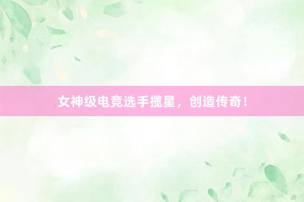 女神级电竞选手揽星，创造传奇！