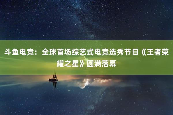 斗鱼电竞：全球首场综艺式电竞选秀节目《王者荣耀之星》圆满落幕