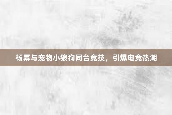 杨幂与宠物小狼狗同台竞技，引爆电竞热潮