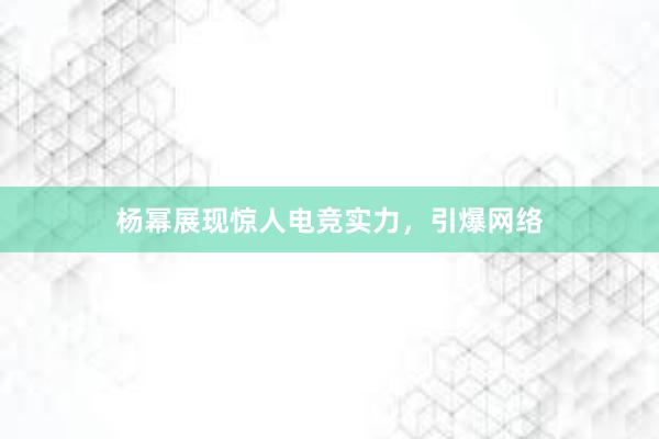 杨幂展现惊人电竞实力，引爆网络