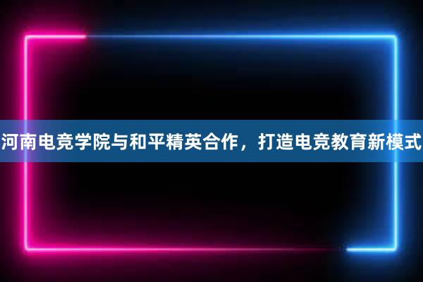 河南电竞学院与和平精英合作，打造电竞教育新模式