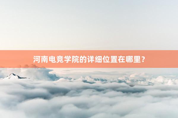 河南电竞学院的详细位置在哪里？