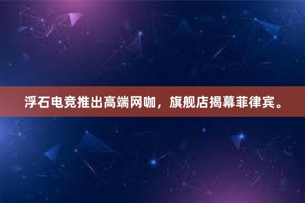 浮石电竞推出高端网咖，旗舰店揭幕菲律宾。