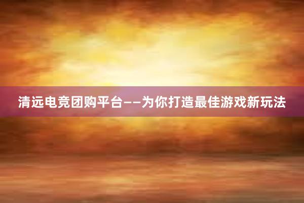 清远电竞团购平台——为你打造最佳游戏新玩法