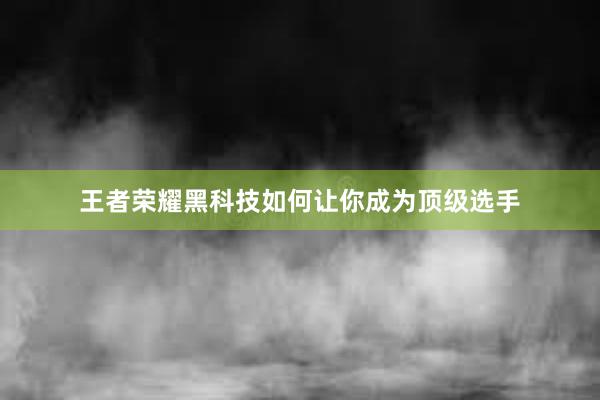 王者荣耀黑科技如何让你成为顶级选手