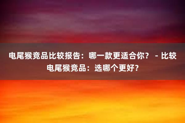 电尾猴竞品比较报告：哪一款更适合你？ - 比较电尾猴竞品：选哪个更好？