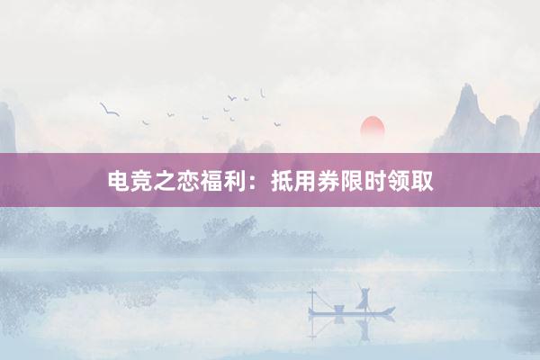 电竞之恋福利：抵用券限时领取