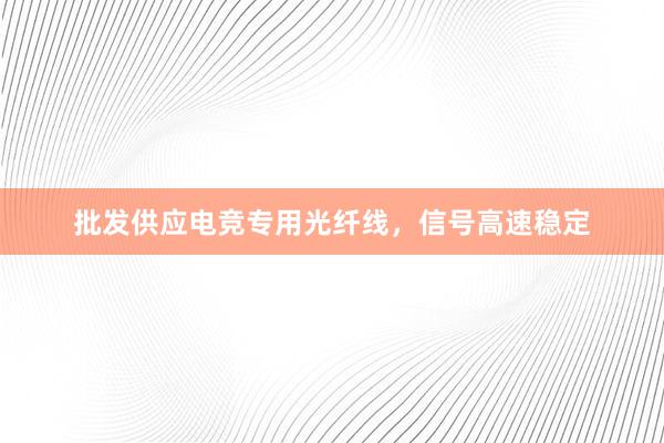 批发供应电竞专用光纤线，信号高速稳定