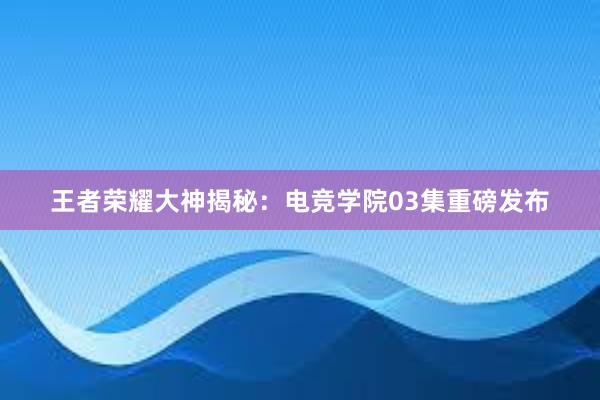 王者荣耀大神揭秘：电竞学院03集重磅发布