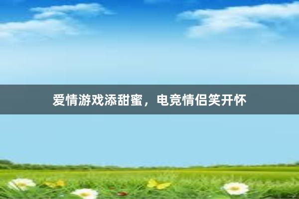 爱情游戏添甜蜜，电竞情侣笑开怀