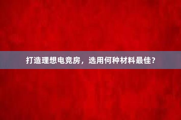 打造理想电竞房，选用何种材料最佳？