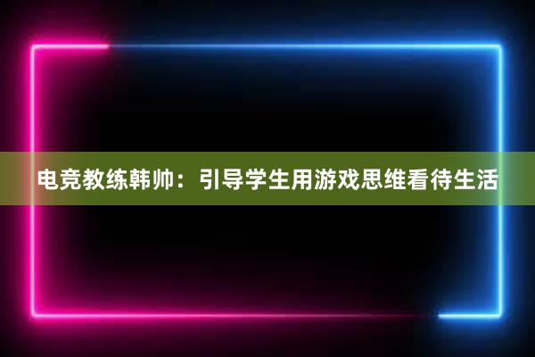 电竞教练韩帅：引导学生用游戏思维看待生活