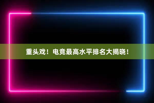 重头戏！电竞最高水平排名大揭晓！