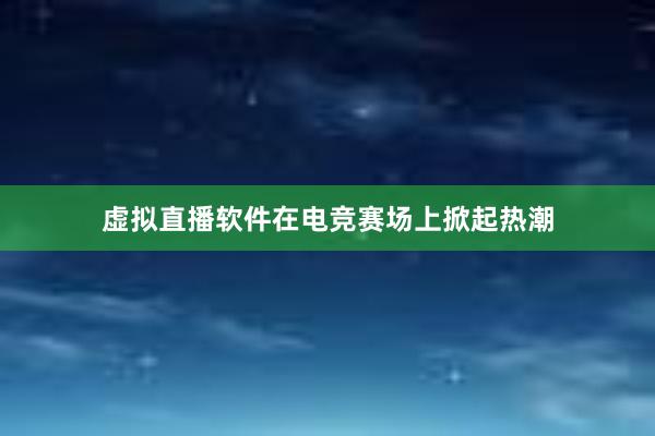 虚拟直播软件在电竞赛场上掀起热潮