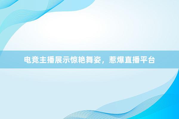 电竞主播展示惊艳舞姿，惹爆直播平台