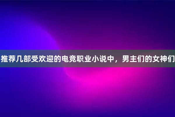 推荐几部受欢迎的电竞职业小说中，男主们的女神们