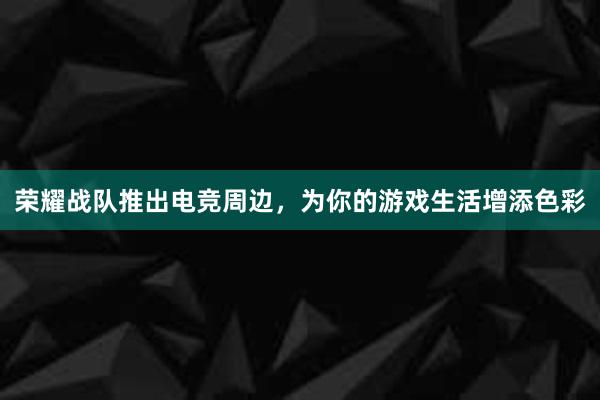 荣耀战队推出电竞周边，为你的游戏生活增添色彩