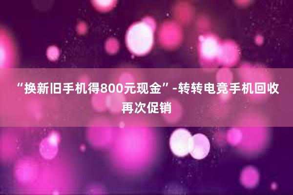 “换新旧手机得800元现金”-转转电竞手机回收再次促销