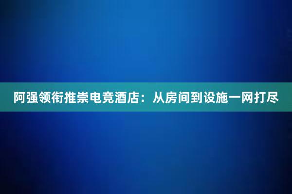 阿强领衔推崇电竞酒店：从房间到设施一网打尽