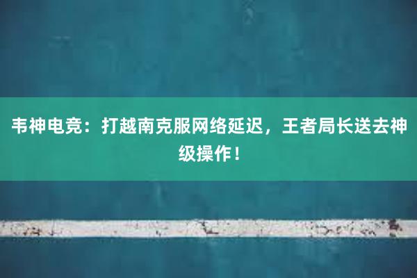 韦神电竞：打越南克服网络延迟，王者局长送去神级操作！