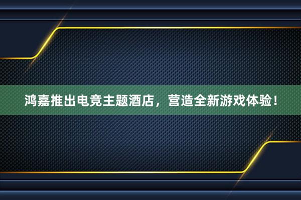 鸿嘉推出电竞主题酒店，营造全新游戏体验！