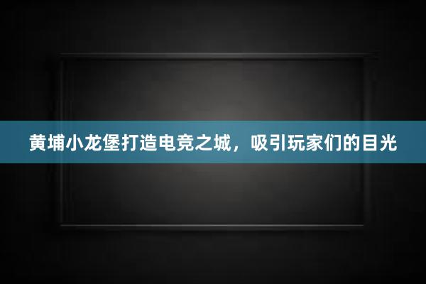 黄埔小龙堡打造电竞之城，吸引玩家们的目光